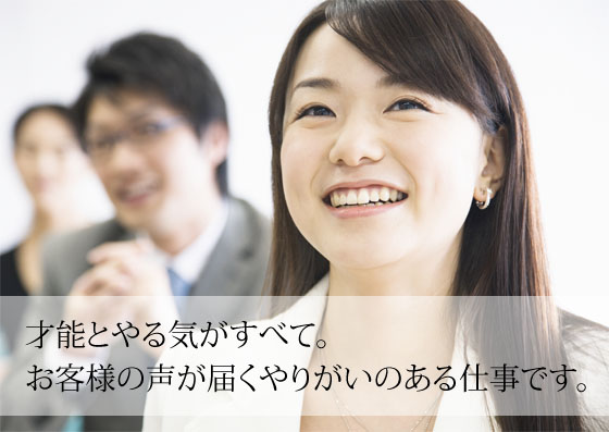 才能とやる気がすべて。お客様の声が届くやりがいのある仕事です。